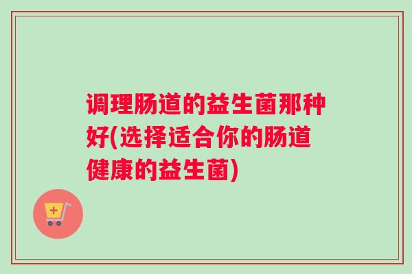调理肠道的益生菌那种好(选择适合你的肠道健康的益生菌) 调理肠道的益生菌那种好(选择适合你的肠道健康的益生菌)