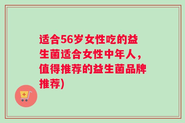 适合56岁女性吃的益生菌适合女性中年人，值得推荐的益生菌品牌推荐)