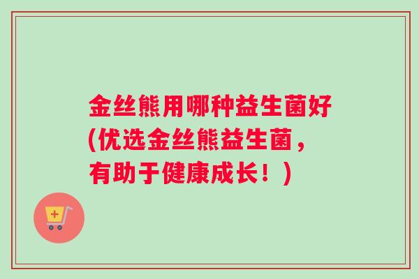 金丝熊用哪种益生菌好(优选金丝熊益生菌,有助于健康成长!) 金丝熊用哪种益生菌好(优选金丝熊益生菌,有助于健康成长!)