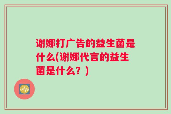 谢娜打广告的益生菌是什么(谢娜代言的益生菌是什么？)