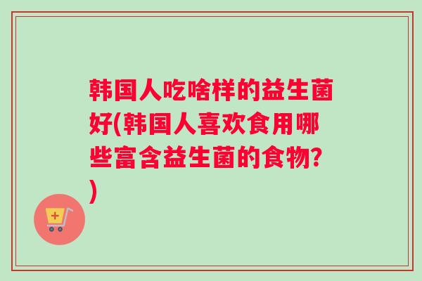 韩国人吃啥样的益生菌好(韩国人喜欢食用哪些富含益生菌的食物？)