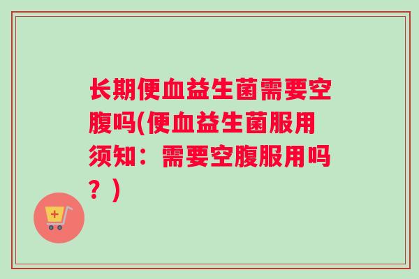 长期便益生菌需要空腹吗(便益生菌服用须知：需要空腹服用吗？)