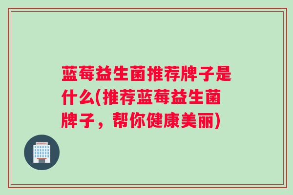 蓝莓益生菌推荐牌子是什么(推荐蓝莓益生菌牌子，帮你健康美丽)