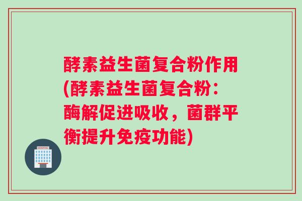 酵素益生菌复合粉作用(酵素益生菌复合粉：酶解促进吸收，菌群平衡提升免疫功能)