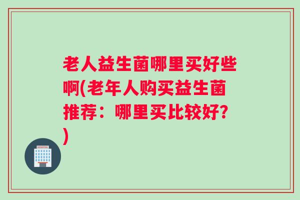 老人益生菌哪里买好些啊(老年人购买益生菌推荐：哪里买比较好？)