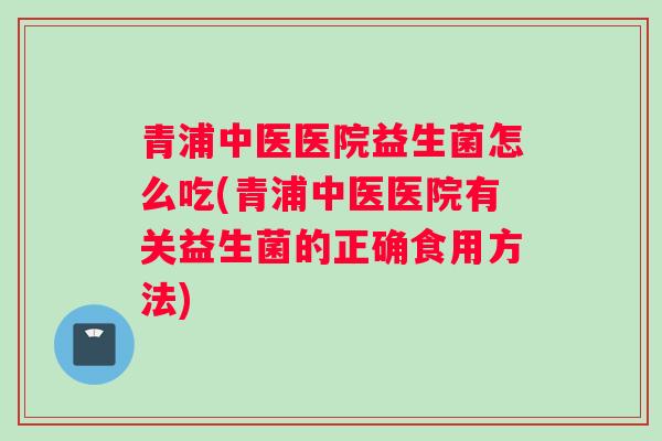 青浦中医医院益生菌怎么吃(青浦中医医院有关益生菌的正确食用方法)