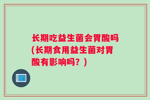 长期吃益生菌会胃酸吗(长期食用益生菌对胃酸有影响吗？)