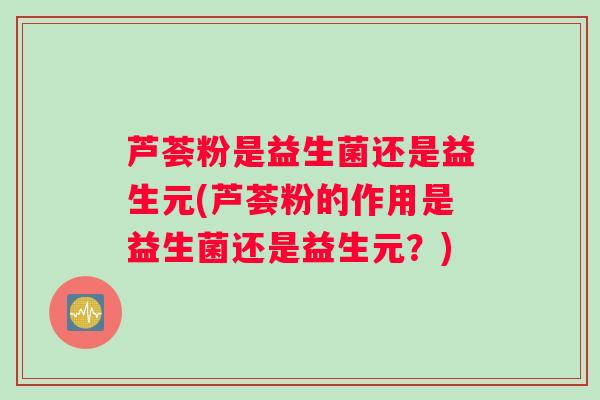 芦荟粉是益生菌还是益生元(芦荟粉的作用是益生菌还是益生元？)