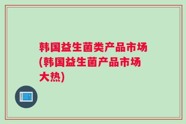 韩国益生菌类产品市场(韩国益生菌产品市场大热)