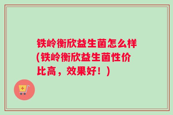 铁岭衡欣益生菌怎么样(铁岭衡欣益生菌性价比高，效果好！)