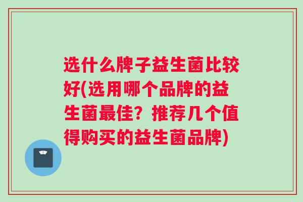 选什么牌子益生菌比较好(选用哪个品牌的益生菌最佳？推荐几个值得购买的益生菌品牌)