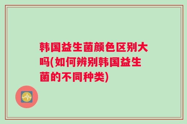 韩国益生菌颜色区别大吗(如何辨别韩国益生菌的不同种类)