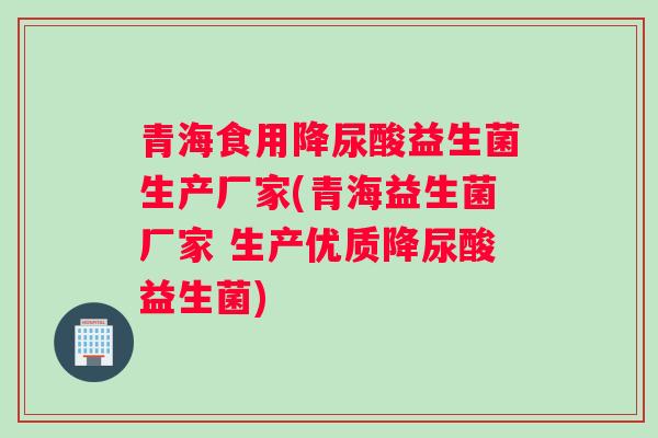 青海食用降尿酸益生菌生产厂家(青海益生菌厂家 生产优质降尿酸益生菌)