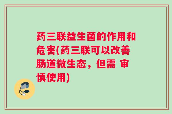 药三联益生菌的作用和危害(药三联可以改善肠道微生态，但需 审慎使用)
