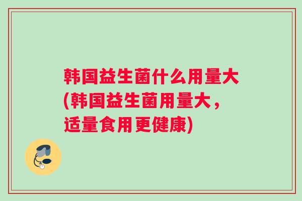 韩国益生菌什么用量大(韩国益生菌用量大，适量食用更健康)