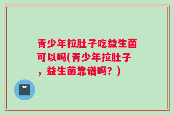 青少年拉肚子吃益生菌可以吗(青少年拉肚子，益生菌靠谱吗？)