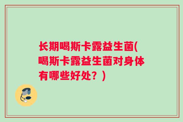 长期喝斯卡露益生菌(喝斯卡露益生菌对身体有哪些好处？)