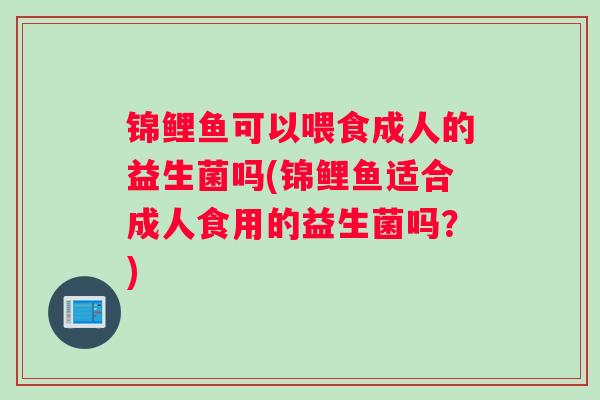锦鲤鱼可以喂食成人的益生菌吗(锦鲤鱼适合成人食用的益生菌吗?) 锦鲤鱼可以喂食成人的益生菌吗(锦鲤鱼适合成人食用的益生菌吗?)