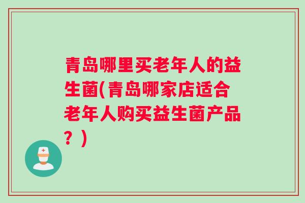 青岛哪里买老年人的益生菌(青岛哪家店适合老年人购买益生菌产品？)