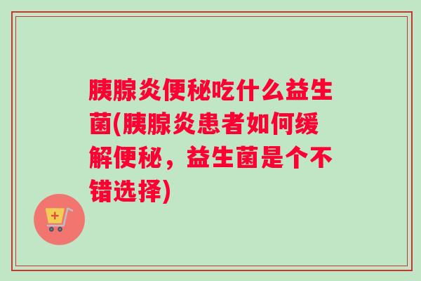 胰腺炎便秘吃什么益生菌(胰腺炎患者如何缓解便秘，益生菌是个不错选择)