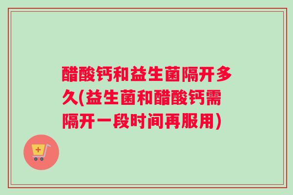 醋酸钙和益生菌隔开多久(益生菌和醋酸钙需隔开一段时间再服用)