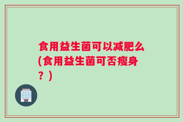 食用益生菌可以么(食用益生菌可否瘦身?) 食用益生菌可以么(食用益生菌可否瘦身?)