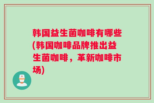 韩国益生菌咖啡有哪些(韩国咖啡品牌推出益生菌咖啡,革新咖啡市场) 韩国益生菌咖啡有哪些(韩国咖啡品牌推出益生菌咖啡,革新咖啡市场)
