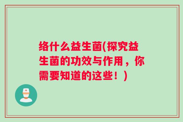 络什么益生菌(探究益生菌的功效与作用，你需要知道的这些！)
