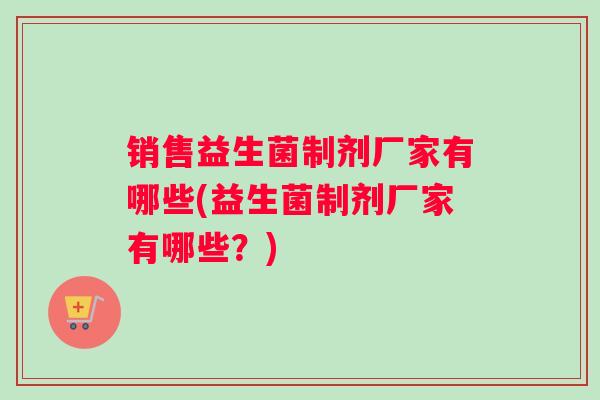销售益生菌制剂厂家有哪些(益生菌制剂厂家有哪些？)