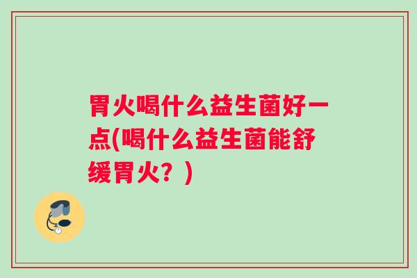 胃火喝什么益生菌好一点(喝什么益生菌能舒缓胃火？)