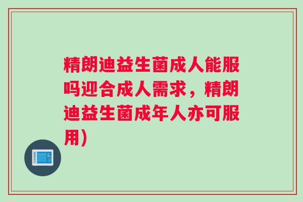 精朗迪益生菌成人能服吗迎合成人需求，精朗迪益生菌成年人亦可服用)