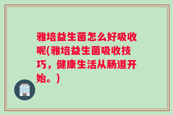 雅培益生菌怎么好吸收呢(雅培益生菌吸收技巧，健康生活从肠道开始。)