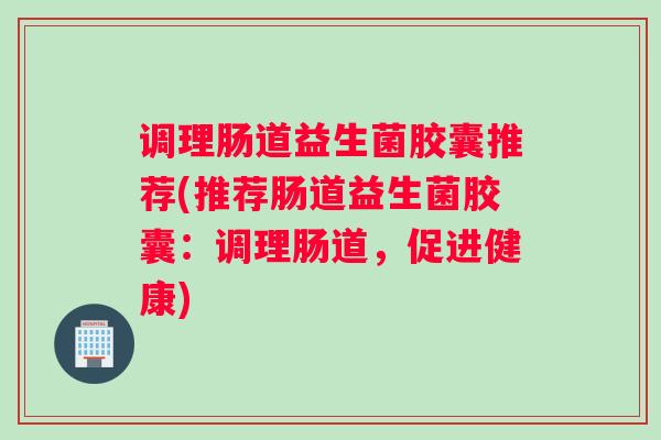 调理肠道益生菌胶囊推荐(推荐肠道益生菌胶囊:调理肠道,促进健康) 调理肠道益生菌胶囊推荐(推荐肠道益生菌胶囊:调理肠道,促进健康)