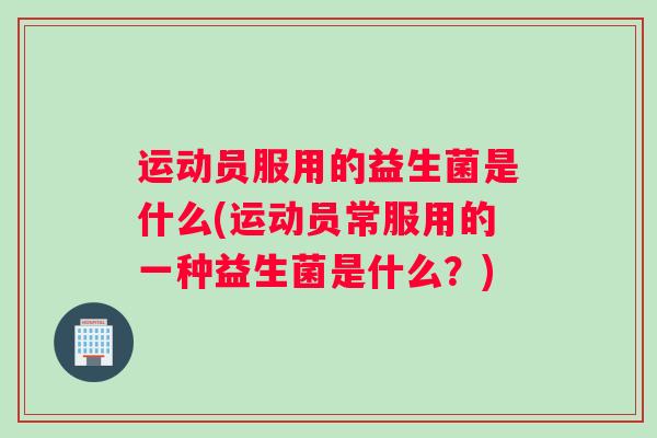 运动员服用的益生菌是什么(运动员常服用的一种益生菌是什么？)