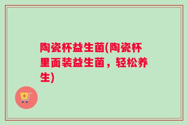陶瓷杯益生菌(陶瓷杯里面装益生菌，轻松养生)