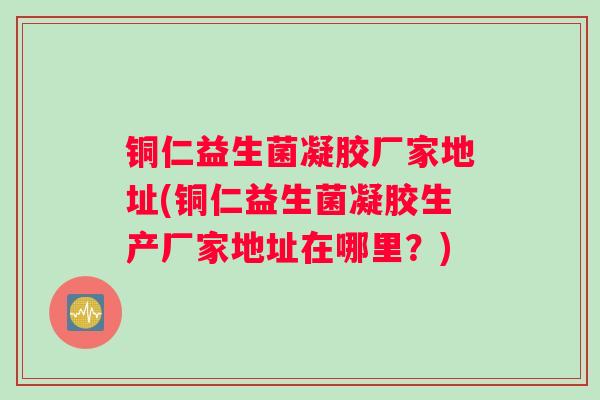 铜仁益生菌凝胶厂家地址(铜仁益生菌凝胶生产厂家地址在哪里？)