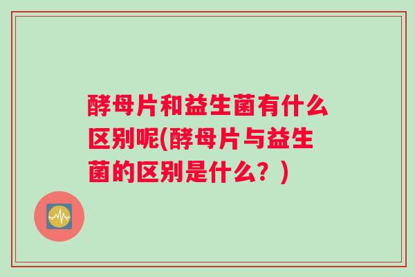 酵母片和益生菌有什么区别呢(酵母片与益生菌的区别是什么？)