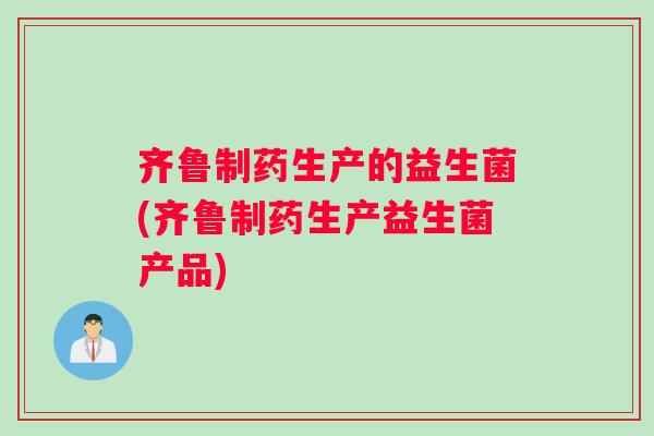 齐鲁制药生产的益生菌(齐鲁制药生产益生菌产品)