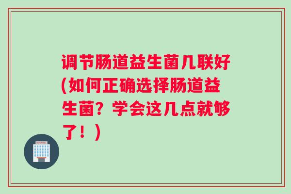 调节肠道益生菌几联好(如何正确选择肠道益生菌？学会这几点就够了！)