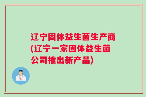 辽宁固体益生菌生产商(辽宁一家固体益生菌公司推出新产品)