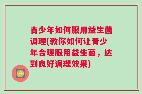 青少年如何服用益生菌调理(教你如何让青少年合理服用益生菌，达到良好调理效果)