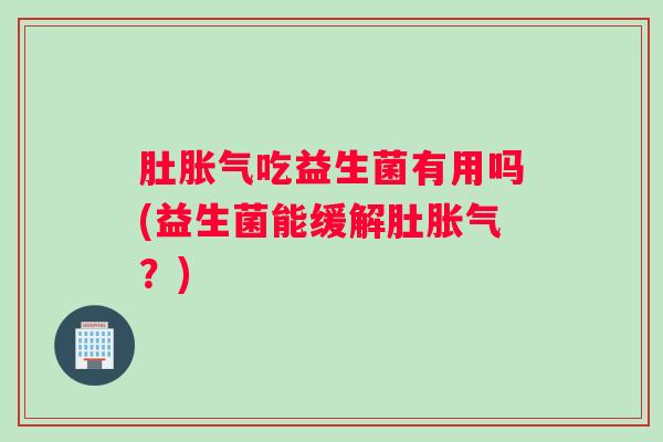 肚胀气吃益生菌有用吗(益生菌能缓解肚胀气？)