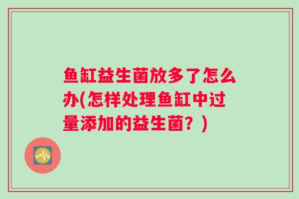 鱼缸益生菌放多了怎么办(怎样处理鱼缸中过量添加的益生菌？)