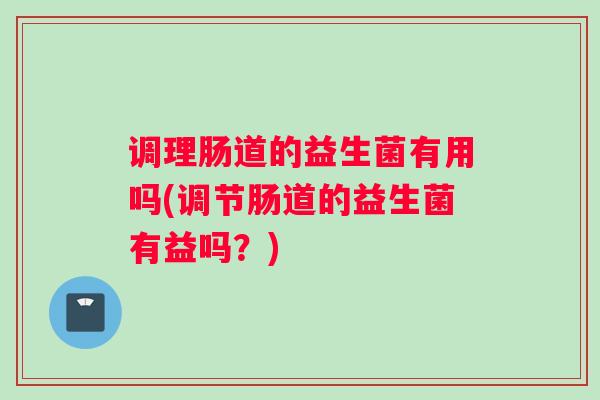 调理肠道的益生菌有用吗(调节肠道的益生菌有益吗？)