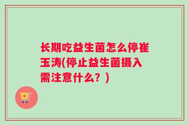 长期吃益生菌怎么停崔玉涛(停止益生菌摄入需注意什么？)