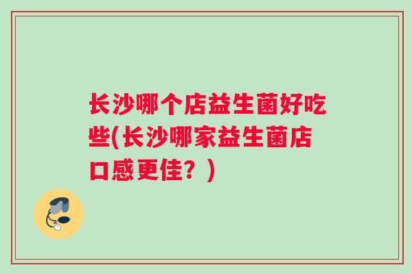 长沙哪个店益生菌好吃些(长沙哪家益生菌店口感更佳？)