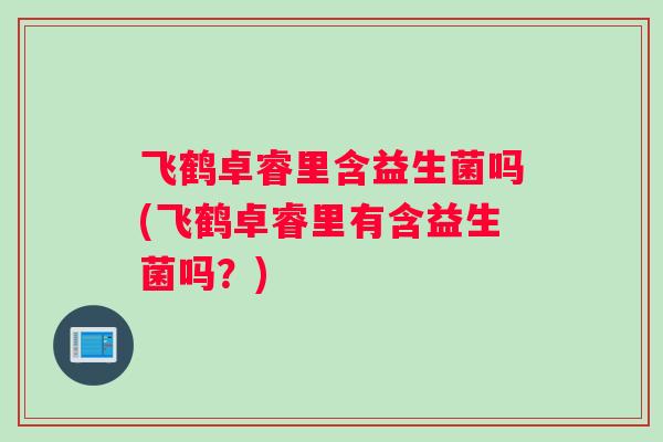 飞鹤卓睿里含益生菌吗(飞鹤卓睿里有含益生菌吗？)