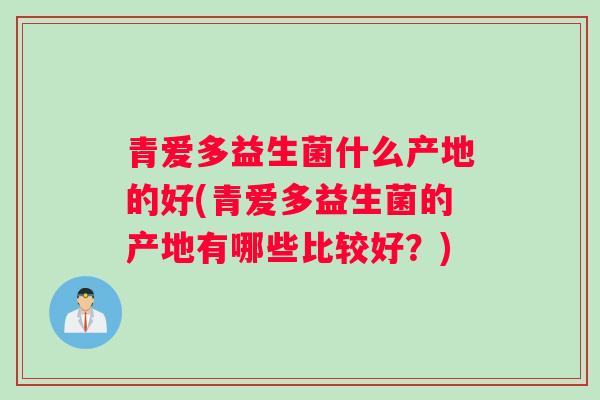 青爱多益生菌什么产地的好(青爱多益生菌的产地有哪些比较好?) 青爱多益生菌什么产地的好(青爱多益生菌的产地有哪些比较好?)