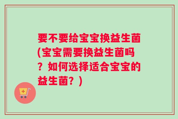 要不要给宝宝换益生菌(宝宝需要换益生菌吗？如何选择适合宝宝的益生菌？)