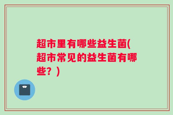 超市里有哪些益生菌(超市常见的益生菌有哪些？)